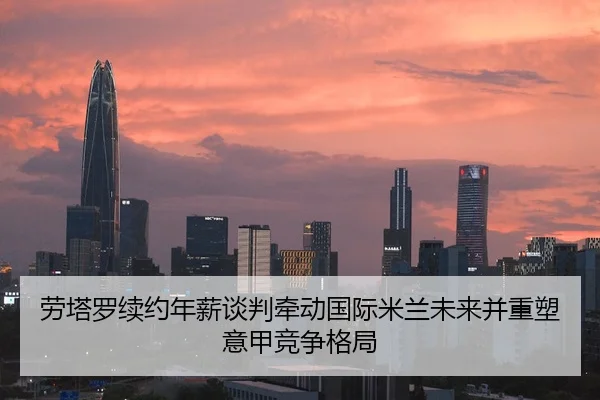 劳塔罗续约年薪谈判牵动国际米兰未来并重塑意甲竞争格局