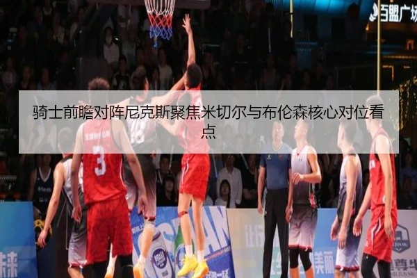 骑士前瞻对阵尼克斯聚焦米切尔与布伦森核心对位看点