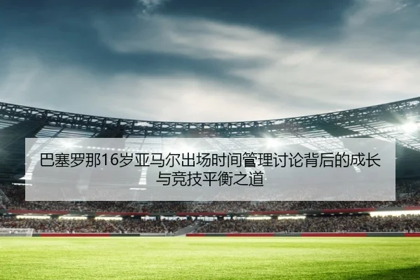 巴塞罗那16岁亚马尔出场时间管理讨论背后的成长与竞技平衡之道