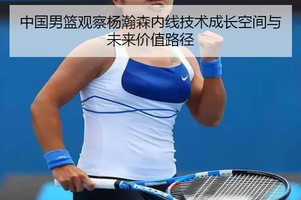 中国男篮观察杨瀚森内线技术成长空间与未来价值路径