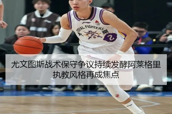 尤文图斯战术保守争议持续发酵阿莱格里执教风格再成焦点