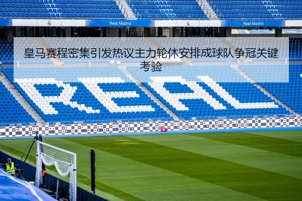 皇马赛程密集引发热议主力轮休安排成球队争冠关键考验
